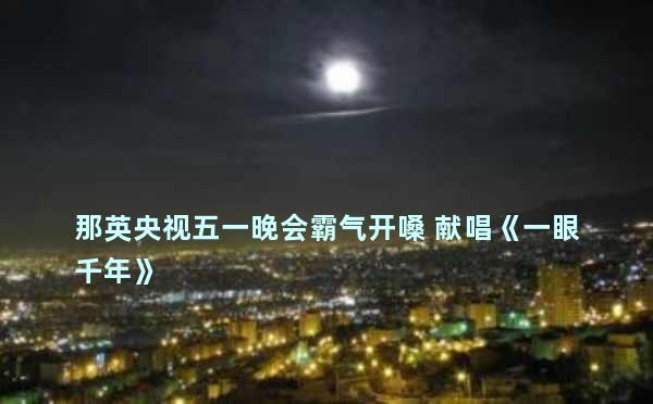 那英央视五一晚会霸气开嗓 献唱《一眼千年》